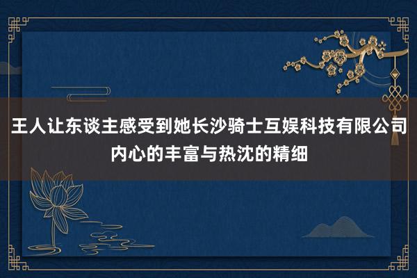 王人让东谈主感受到她长沙骑士互娱科技有限公司内心的丰富与热沈的精细